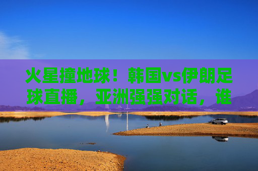 火星撞地球!韩国vs伊朗足球直播,亚洲强强对话,谁能笑到最后?