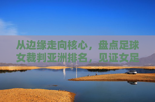 从边缘走向核心,盘点足球女裁判亚洲排名,见证女足裁判的崛起