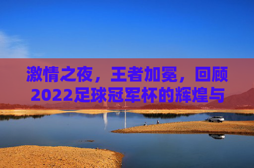 激情之夜,王者加冕,回顾2022足球冠军杯的辉煌与荣耀
