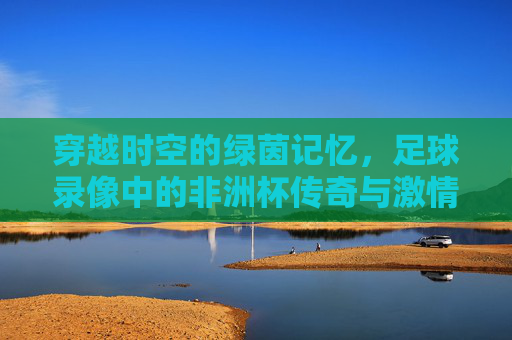 穿越时空的绿茵记忆,足球录像中的非洲杯传奇与激情