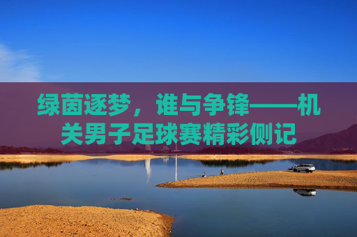 绿茵逐梦,谁与争锋——机关男子足球赛精彩侧记