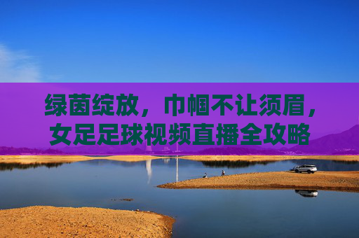 绿茵绽放,巾帼不让须眉,女足足球视频直播全攻略