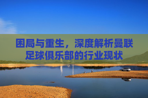 困局与重生,深度解析曼联足球俱乐部的行业现状