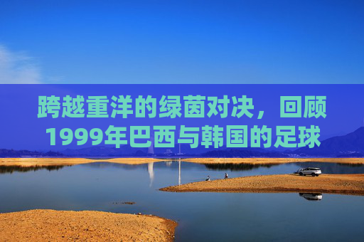 跨越重洋的绿茵对决，回顾1999年巴西与韩国的足球往事