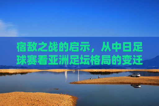 宿敌之战的启示，从中日足球赛看亚洲足坛格局的变迁