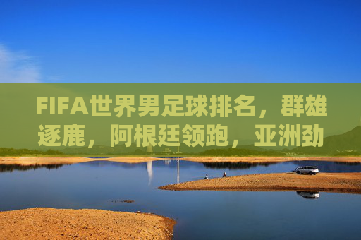FIFA世界男足球排名,群雄逐鹿,阿根廷领跑,亚洲劲旅崛起