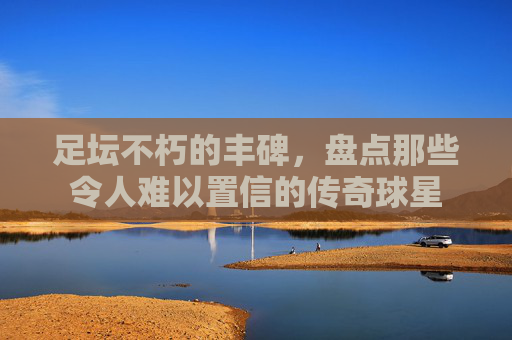 足坛不朽的丰碑，盘点那些令人难以置信的传奇球星