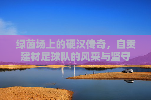绿茵场上的硬汉传奇,自贡建材足球队的风采与坚守