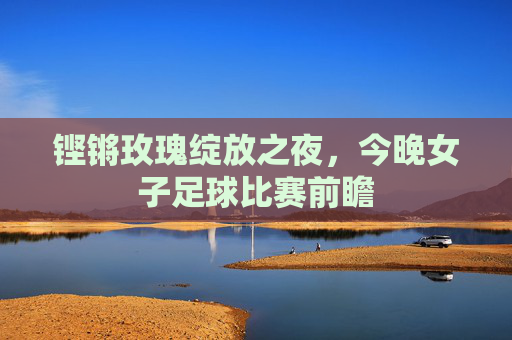 铿锵玫瑰绽放之夜,今晚女子足球比赛前瞻