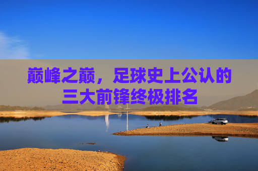 巅峰之巅,足球史上公认的三大前锋终极排名