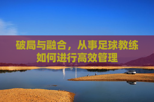 破局与融合,从事足球教练如何进行高效管理