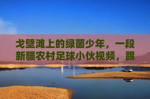 戈壁滩上的绿茵少年,一段新疆农村足球小伙视频,踢出了最纯粹的热爱