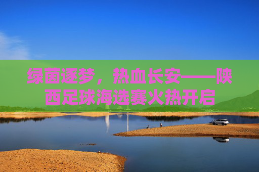 绿茵逐梦,热血长安——陕西足球海选赛火热开启