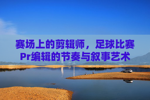 赛场上的剪辑师，足球比赛Pr编辑的节奏与叙事艺术