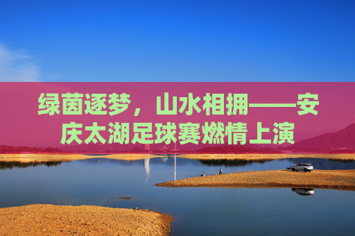 绿茵逐梦,山水相拥——安庆太湖足球赛燃情上演