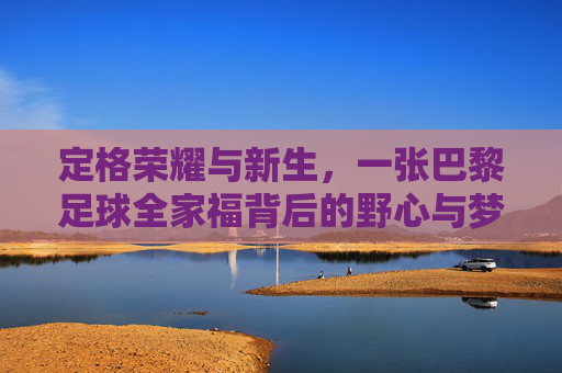 定格荣耀与新生,一张巴黎足球全家福背后的野心与梦想