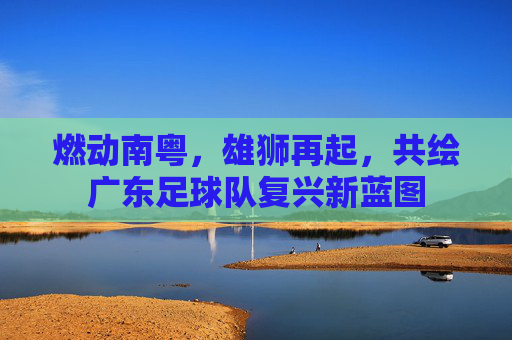 燃动南粤,雄狮再起,共绘广东足球队复兴新蓝图