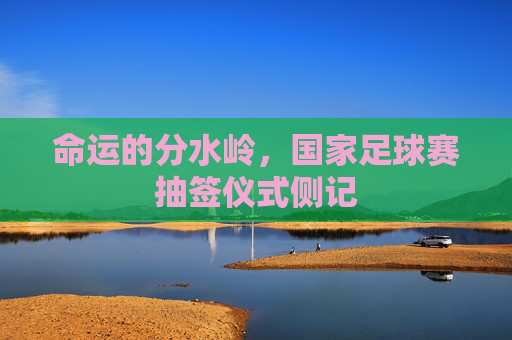 命运的分水岭,国家足球赛抽签仪式侧记