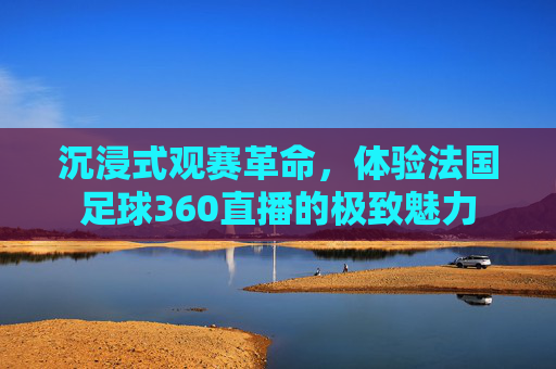 沉浸式观赛革命,体验法国足球360直播的极致魅力