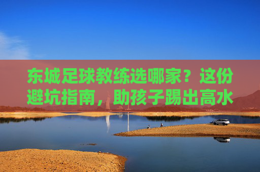 东城足球教练选哪家?这份避坑指南,助孩子踢出高水平!