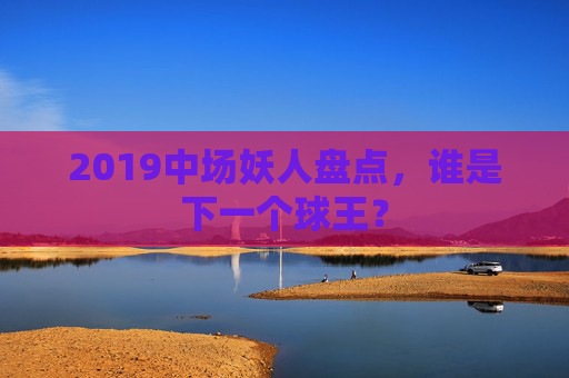 2019中场妖人盘点,谁是下一个球王?