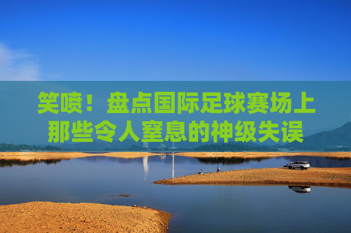 笑喷!盘点国际足球赛场上那些令人窒息的神级失误
