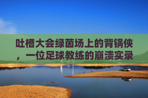 吐槽大会绿茵场上的背锅侠,一位足球教练的崩溃实录