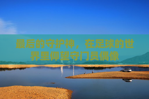 最后的守护神,在足球的世界里仰望守门员偶像