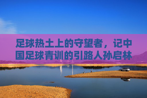 足球热土上的守望者,记中国足球青训的引路人孙启林