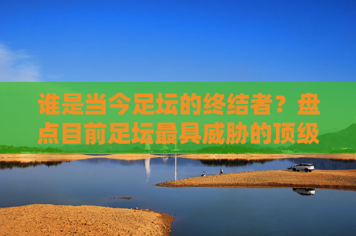 谁是当今足坛的终结者?盘点目前足坛最具威胁的顶级前锋