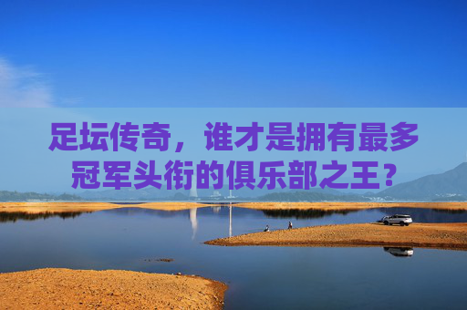足坛传奇，谁才是拥有最多冠军头衔的俱乐部之王？