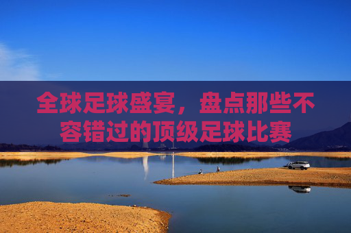全球足球盛宴,盘点那些不容错过的顶级足球比赛