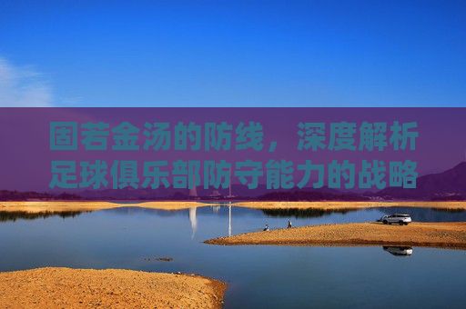固若金汤的防线，深度解析足球俱乐部防守能力的战略价值