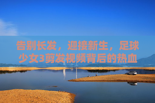 告别长发,迎接新生,足球少女3剪发视频背后的热血与柔情