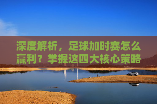 深度解析,足球加时赛怎么赢利?掌握这四大核心策略