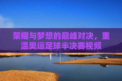 荣耀与梦想的巅峰对决,重温奥运足球半决赛视频