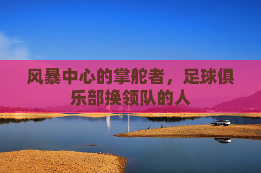 风暴中心的掌舵者,足球俱乐部换领队的人