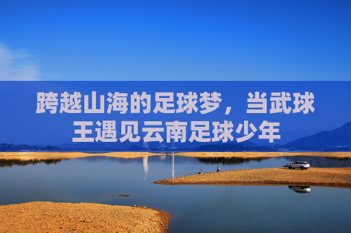 跨越山海的足球梦,当武球王遇见云南足球少年