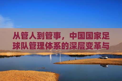 从管人到管事，中国国家足球队管理体系的深层变革与重塑