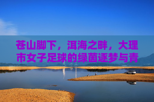 苍山脚下，洱海之畔，大理市女子足球的绿茵逐梦与青春绽放