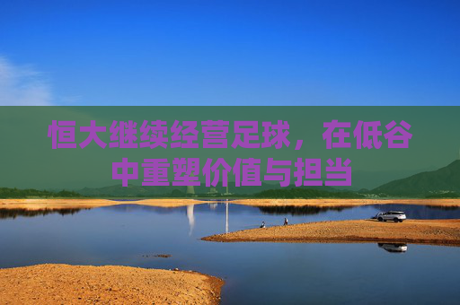 恒大继续经营足球,在低谷中重塑价值与担当