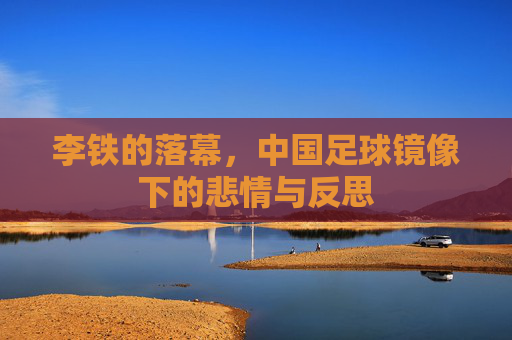 李铁的落幕，中国足球镜像下的悲情与反思