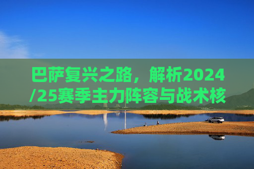 巴萨复兴之路,解析2024/25赛季主力阵容与战术核心