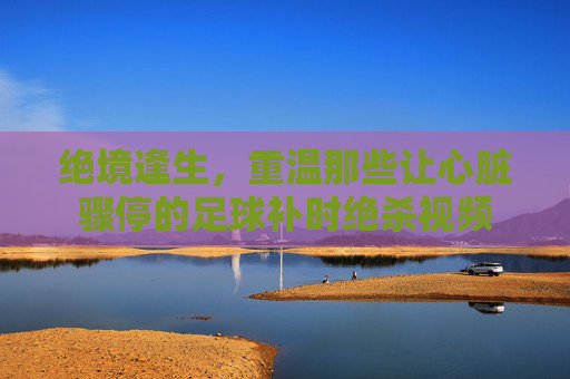绝境逢生,重温那些让心脏骤停的足球补时绝杀视频
