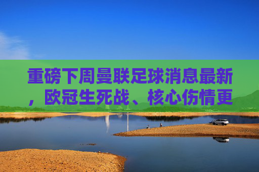重磅下周曼联足球消息最新，欧冠生死战、核心伤情更新与转会传闻大汇总