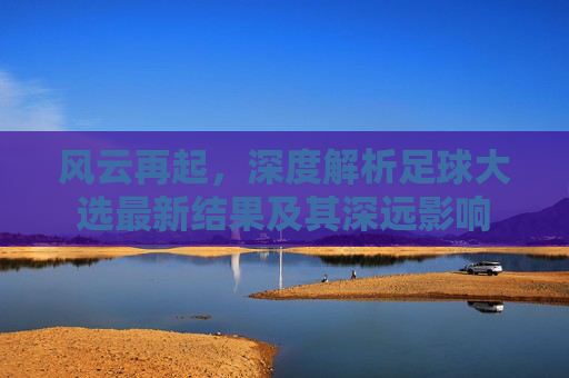 风云再起,深度解析足球大选最新结果及其深远影响