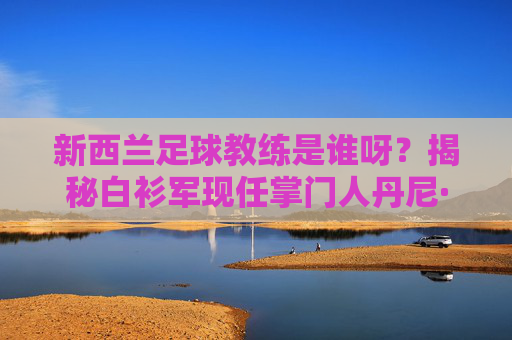 新西兰足球教练是谁呀?揭秘白衫军现任掌门人丹尼·海