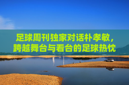 足球周刊独家对话朴孝敏，跨越舞台与看台的足球热忱
