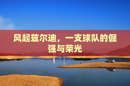 风起兹尔迪,一支球队的倔强与荣光