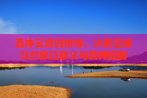 直冲云霄的拼搏,火箭足球队的象征意义与精神图腾